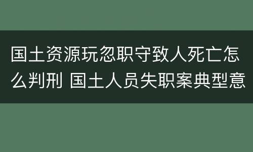 国土资源玩忽职守致人死亡怎么判刑 国土人员失职案典型意义