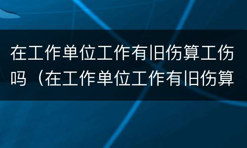 在工作单位工作有旧伤算工伤吗（在工作单位工作有旧伤算工伤吗）