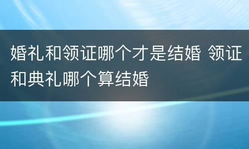 婚礼和领证哪个才是结婚 领证和典礼哪个算结婚