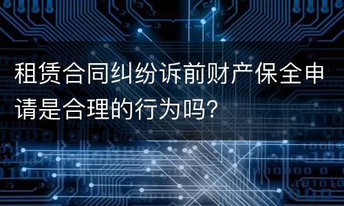 租赁合同纠纷诉前财产保全申请是合理的行为吗？