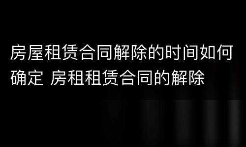 房屋租赁合同解除的时间如何确定 房租租赁合同的解除