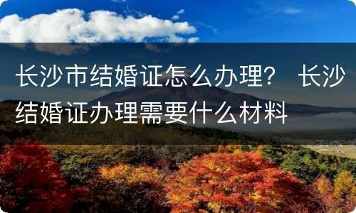 长沙市结婚证怎么办理？ 长沙结婚证办理需要什么材料