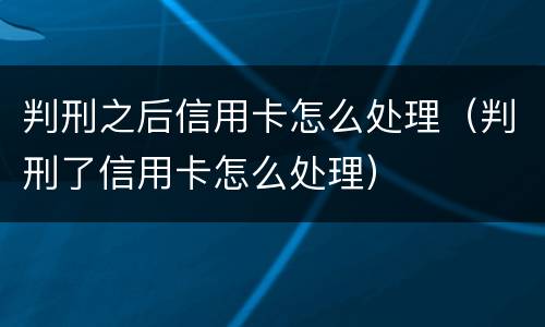 判刑之后信用卡怎么处理（判刑了信用卡怎么处理）