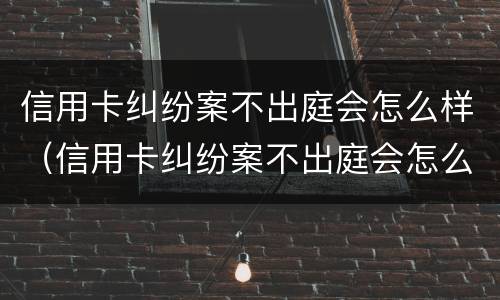 信用卡纠纷案不出庭会怎么样（信用卡纠纷案不出庭会怎么样处理）