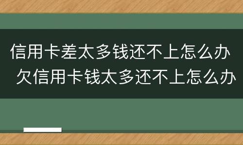 信用卡差太多钱还不上怎么办 欠信用卡钱太多还不上怎么办