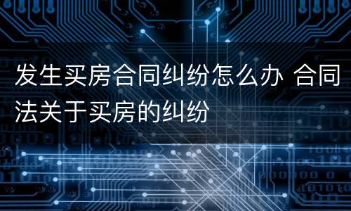 发生买房合同纠纷怎么办 合同法关于买房的纠纷