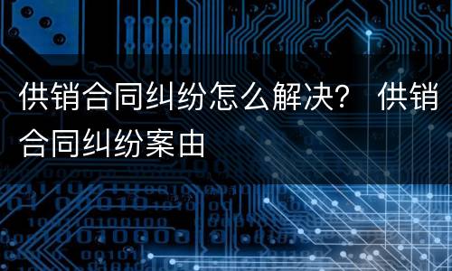 供销合同纠纷怎么解决？ 供销合同纠纷案由