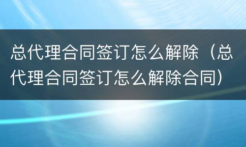 总代理合同签订怎么解除（总代理合同签订怎么解除合同）