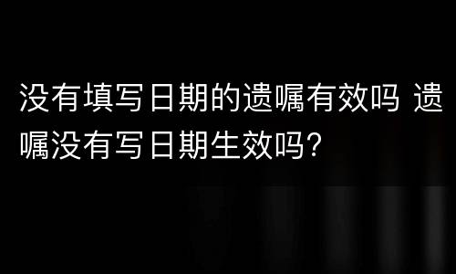 没有填写日期的遗嘱有效吗 遗嘱没有写日期生效吗?