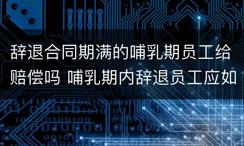 辞退合同期满的哺乳期员工给赔偿吗 哺乳期内辞退员工应如何赔偿