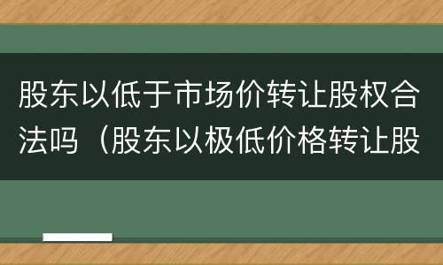 股东以低于市场价转让股权合法吗（股东以极低价格转让股权）