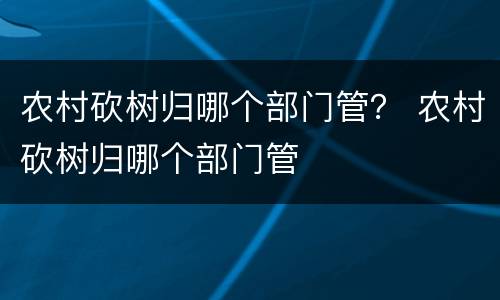 农村砍树归哪个部门管？ 农村砍树归哪个部门管
