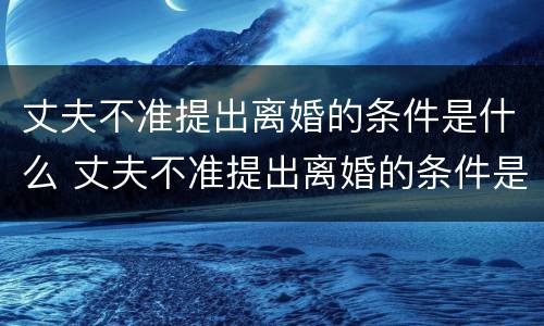 丈夫不准提出离婚的条件是什么 丈夫不准提出离婚的条件是什么呢