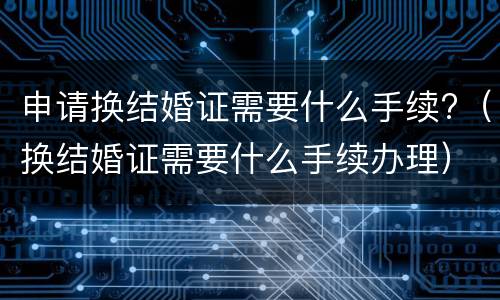 申请换结婚证需要什么手续?（换结婚证需要什么手续办理）