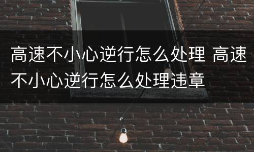 高速不小心逆行怎么处理 高速不小心逆行怎么处理违章