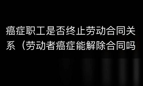 癌症职工是否终止劳动合同关系（劳动者癌症能解除合同吗）
