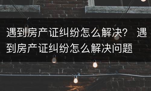 遇到房产证纠纷怎么解决？ 遇到房产证纠纷怎么解决问题