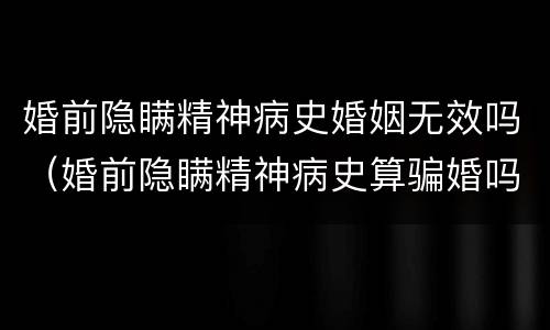 婚前隐瞒精神病史婚姻无效吗（婚前隐瞒精神病史算骗婚吗）