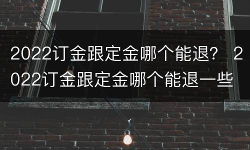 2022订金跟定金哪个能退？ 2022订金跟定金哪个能退一些