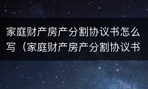 家庭财产房产分割协议书怎么写（家庭财产房产分割协议书怎么写模板）