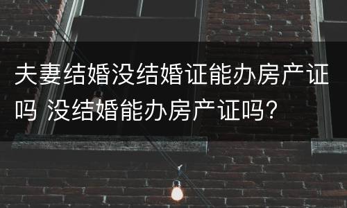 夫妻结婚没结婚证能办房产证吗 没结婚能办房产证吗?