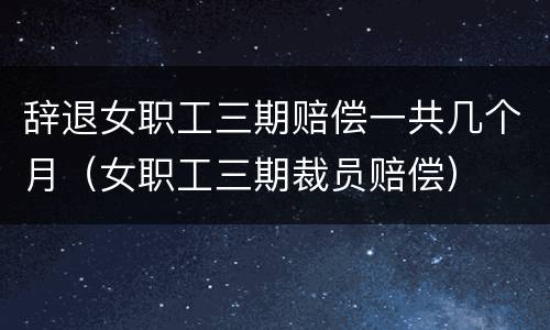 辞退女职工三期赔偿一共几个月（女职工三期裁员赔偿）