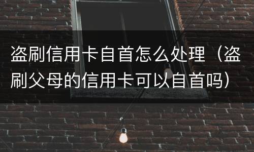 盗刷信用卡自首怎么处理（盗刷父母的信用卡可以自首吗）