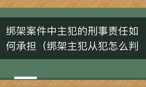 绑架案件中主犯的刑事责任如何承担（绑架主犯从犯怎么判）