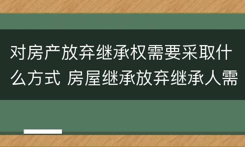 对房产放弃继承权需要采取什么方式 房屋继承放弃继承人需要什么手续