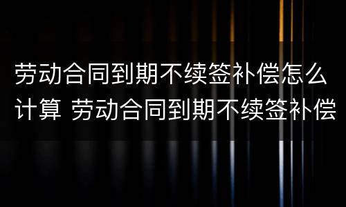 劳动合同到期不续签补偿怎么计算 劳动合同到期不续签补偿怎么计算的