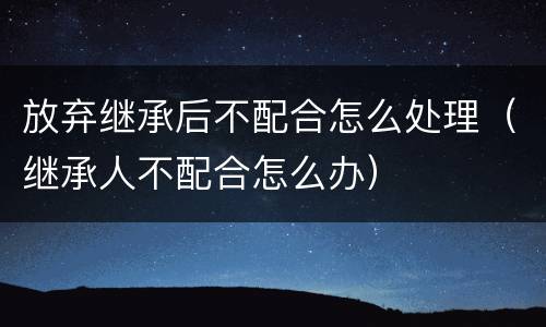 放弃继承后不配合怎么处理（继承人不配合怎么办）