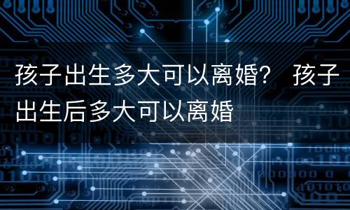 孩子出生多大可以离婚？ 孩子出生后多大可以离婚