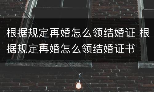 根据规定再婚怎么领结婚证 根据规定再婚怎么领结婚证书