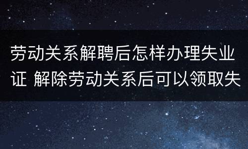 劳动关系解聘后怎样办理失业证 解除劳动关系后可以领取失业金吗