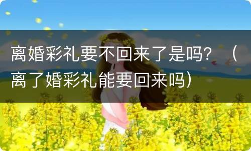 离婚彩礼要不回来了是吗？（离了婚彩礼能要回来吗）