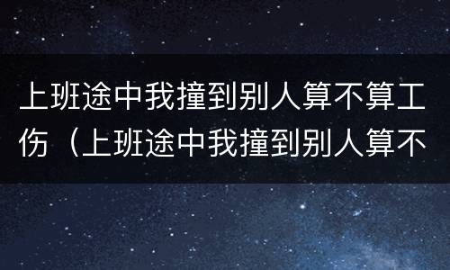 上班途中我撞到别人算不算工伤（上班途中我撞到别人算不算工伤）