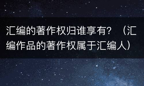 汇编的著作权归谁享有？（汇编作品的著作权属于汇编人）