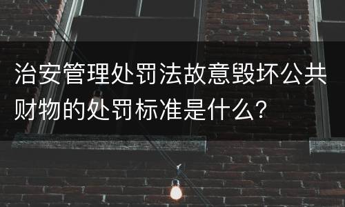 治安管理处罚法故意毁坏公共财物的处罚标准是什么？