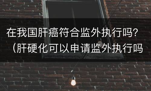 在我国肝癌符合监外执行吗？（肝硬化可以申请监外执行吗）