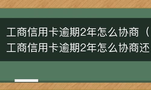 工商信用卡逾期2年怎么协商（工商信用卡逾期2年怎么协商还款）