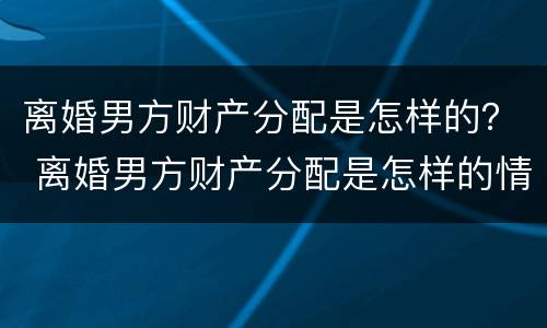 离婚男方财产分配是怎样的？ 离婚男方财产分配是怎样的情况
