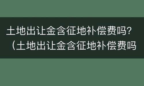 土地出让金含征地补偿费吗？（土地出让金含征地补偿费吗）
