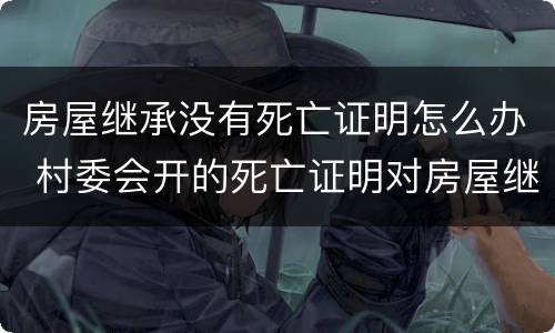 房屋继承没有死亡证明怎么办 村委会开的死亡证明对房屋继承有效吗