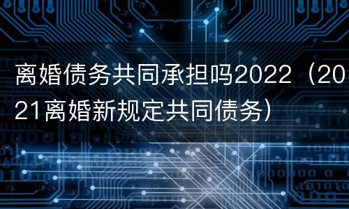 离婚债务共同承担吗2022（2021离婚新规定共同债务）