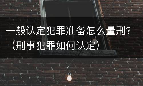 一般认定犯罪准备怎么量刑？（刑事犯罪如何认定）