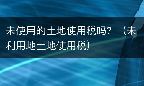 未使用的土地使用税吗？（未利用地土地使用税）