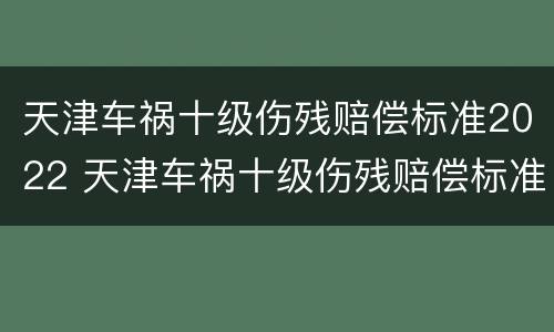 天津车祸十级伤残赔偿标准2022 天津车祸十级伤残赔偿标准2022年