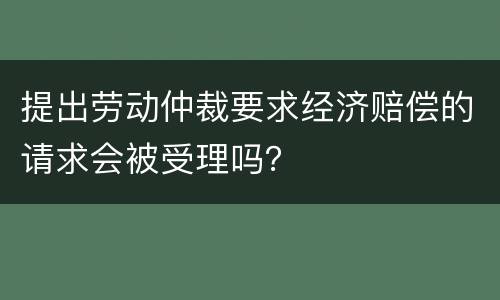 提出劳动仲裁要求经济赔偿的请求会被受理吗？