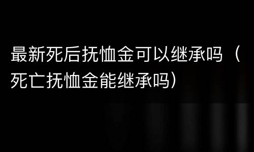 最新死后抚恤金可以继承吗（死亡抚恤金能继承吗）