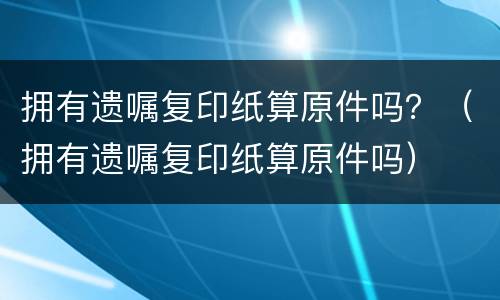 拥有遗嘱复印纸算原件吗？（拥有遗嘱复印纸算原件吗）